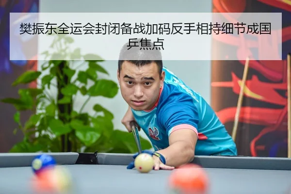 樊振东全运会封闭备战加码反手相持细节成国乒焦点